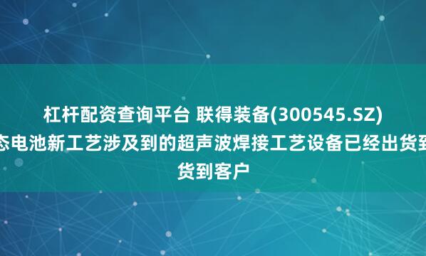 杠杆配资查询平台 联得装备(300545.SZ)：固态电池新工艺涉及到的超声波焊接工艺设备已经出货到客户