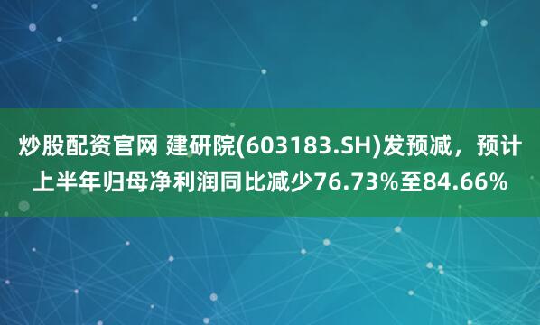 炒股配资官网 建研院(603183.SH)发预减，预计上半年归母净利润同比减少76.73%至84.66%