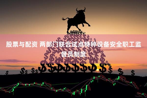 股票与配资 两部门联合试点特种设备安全职工监督员制度